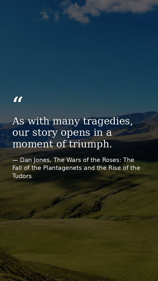 As with many tragedies, our story opens in a moment of triumph. — Dan Jones, The Wars of the Roses: The Fall of the Plantagenets and the Rise of the Tudors
