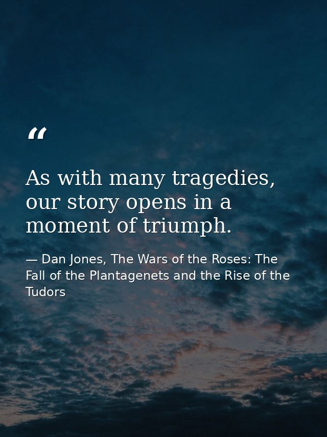 As with many tragedies, our story opens in a moment of triumph. — Dan Jones, The Wars of the Roses: The Fall of the Plantagenets and the Rise of the Tudors