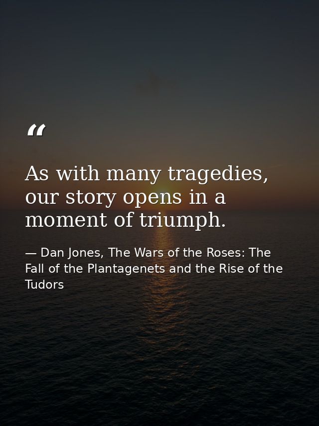 As with many tragedies, our story opens in a moment of triumph. — Dan Jones, The Wars of the Roses: The Fall of the Plantagenets and the Rise of the Tudors