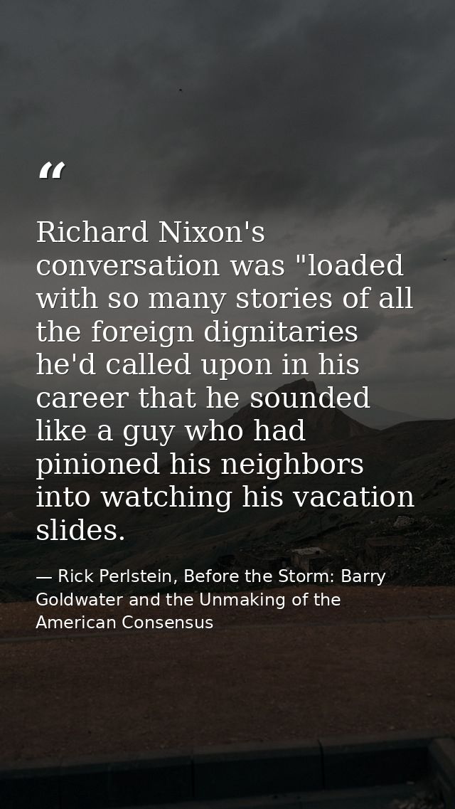 Richard Nixon's conversation was "loaded with so many stories of all the foreign dignitaries he'd called upon in his car — Rick Perlstein, Before the Storm: Barry Goldwater and the Unmaking of the American Consensus