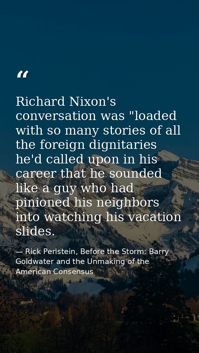 Richard Nixon's conversation was "loaded with so many stories of all the foreign dignitaries he'd called upon in his car — Rick Perlstein, Before the Storm: Barry Goldwater and the Unmaking of the American Consensus