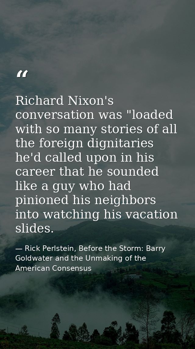 Richard Nixon's conversation was "loaded with so many stories of all the foreign dignitaries he'd called upon in his car — Rick Perlstein, Before the Storm: Barry Goldwater and the Unmaking of the American Consensus