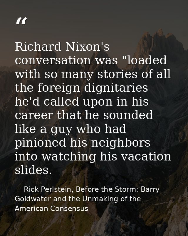Richard Nixon's conversation was "loaded with so many stories of all the foreign dignitaries he'd called upon in his car — Rick Perlstein, Before the Storm: Barry Goldwater and the Unmaking of the American Consensus