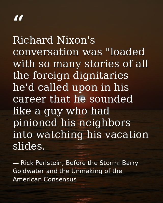 Richard Nixon's conversation was "loaded with so many stories of all the foreign dignitaries he'd called upon in his car — Rick Perlstein, Before the Storm: Barry Goldwater and the Unmaking of the American Consensus