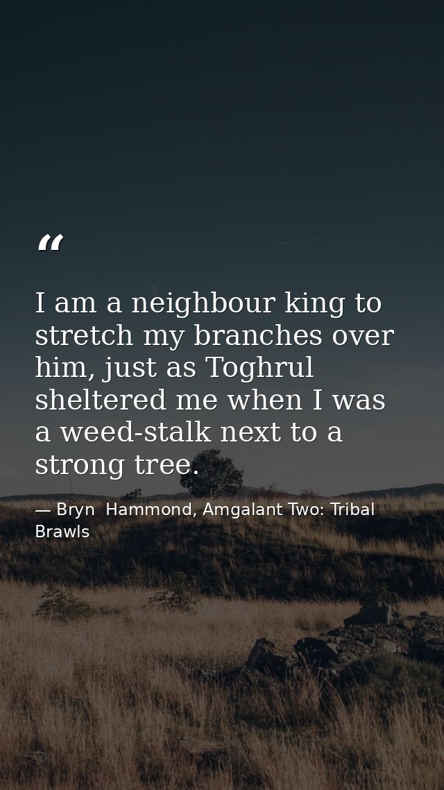 I am a neighbour king to stretch my branches over him, just as Toghrul sheltered me when I was a weed-stalk next to a st — Bryn  Hammond, Amgalant Two: Tribal Brawls