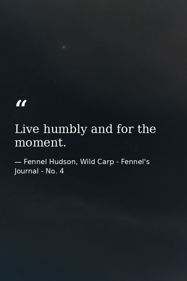 Live humbly and for the moment. — Fennel Hudson, Wild Carp - Fennel's Journal - No. 4