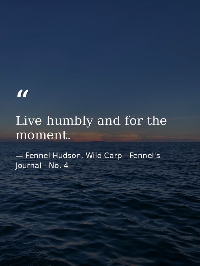 Live humbly and for the moment. — Fennel Hudson, Wild Carp - Fennel's Journal - No. 4