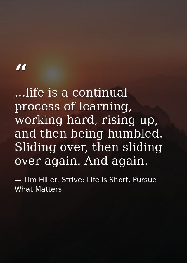 ...life is a continual process of learning, working hard, rising up, and then being humbled. Sliding over, then sliding  — Tim Hiller, Strive: Life is Short, Pursue What Matters