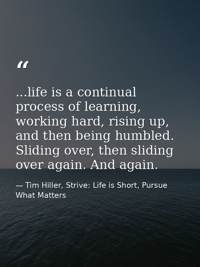 ...life is a continual process of learning, working hard, rising up, and then being humbled. Sliding over, then sliding  — Tim Hiller, Strive: Life is Short, Pursue What Matters