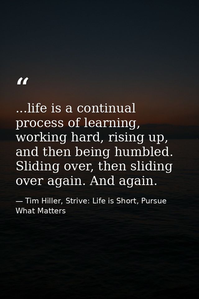 ...life is a continual process of learning, working hard, rising up, and then being humbled. Sliding over, then sliding  — Tim Hiller, Strive: Life is Short, Pursue What Matters
