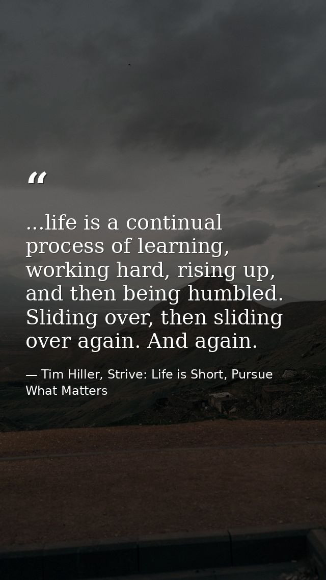 ...life is a continual process of learning, working hard, rising up, and then being humbled. Sliding over, then sliding  — Tim Hiller, Strive: Life is Short, Pursue What Matters