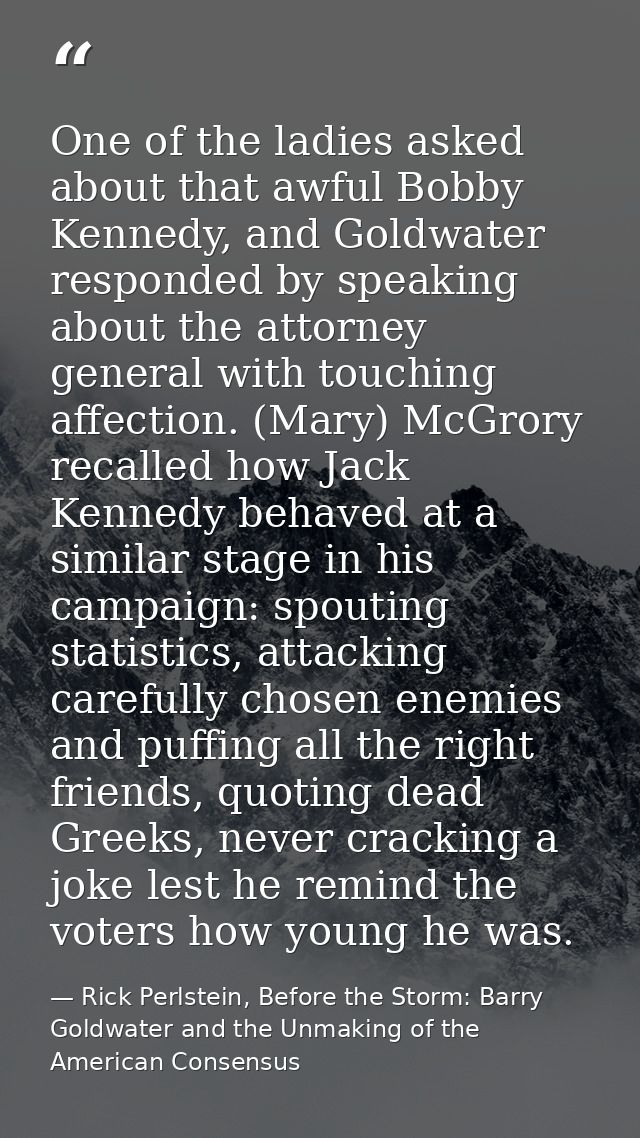 One of the ladies asked about that awful Bobby Kennedy, and Goldwater responded by speaking about the attorney general w — Rick Perlstein, Before the Storm: Barry Goldwater and the Unmaking of the American Consensus