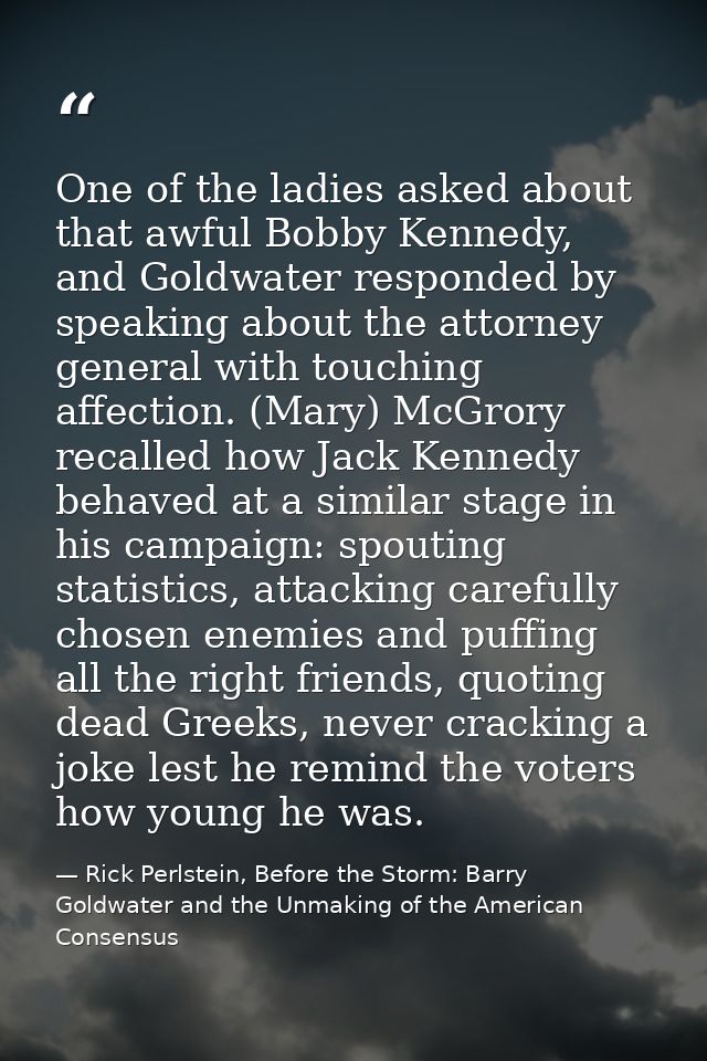 One of the ladies asked about that awful Bobby Kennedy, and Goldwater responded by speaking about the attorney general w — Rick Perlstein, Before the Storm: Barry Goldwater and the Unmaking of the American Consensus