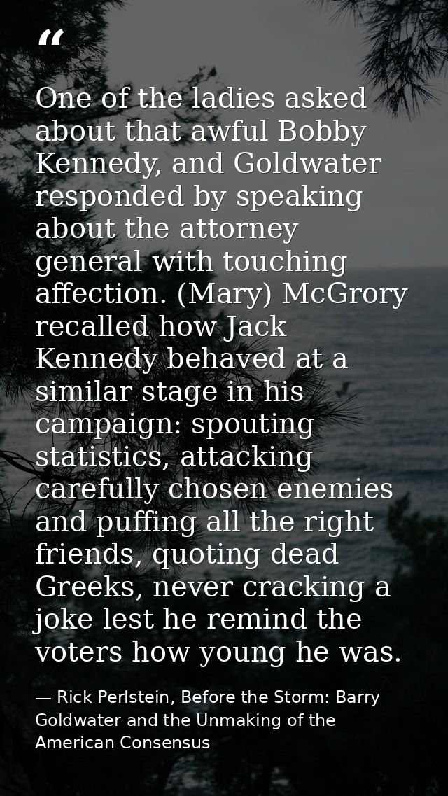 One of the ladies asked about that awful Bobby Kennedy, and Goldwater responded by speaking about the attorney general w — Rick Perlstein, Before the Storm: Barry Goldwater and the Unmaking of the American Consensus