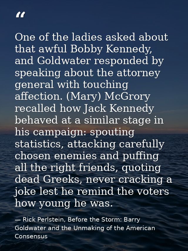 One of the ladies asked about that awful Bobby Kennedy, and Goldwater responded by speaking about the attorney general w — Rick Perlstein, Before the Storm: Barry Goldwater and the Unmaking of the American Consensus