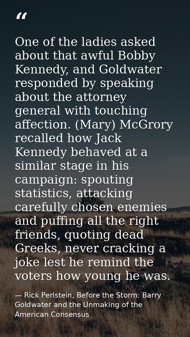 One of the ladies asked about that awful Bobby Kennedy, and Goldwater responded by speaking about the attorney general w — Rick Perlstein, Before the Storm: Barry Goldwater and the Unmaking of the American Consensus