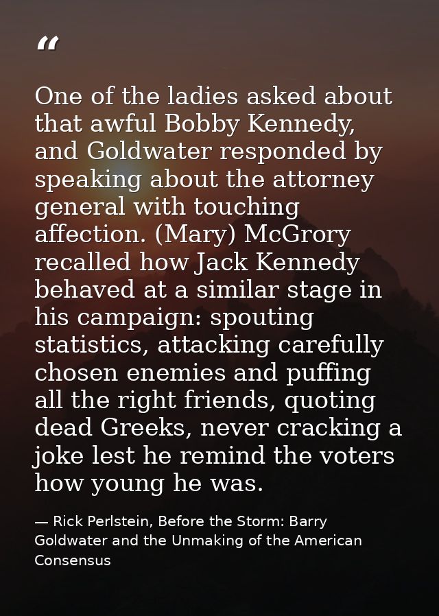 One of the ladies asked about that awful Bobby Kennedy, and Goldwater responded by speaking about the attorney general w — Rick Perlstein, Before the Storm: Barry Goldwater and the Unmaking of the American Consensus