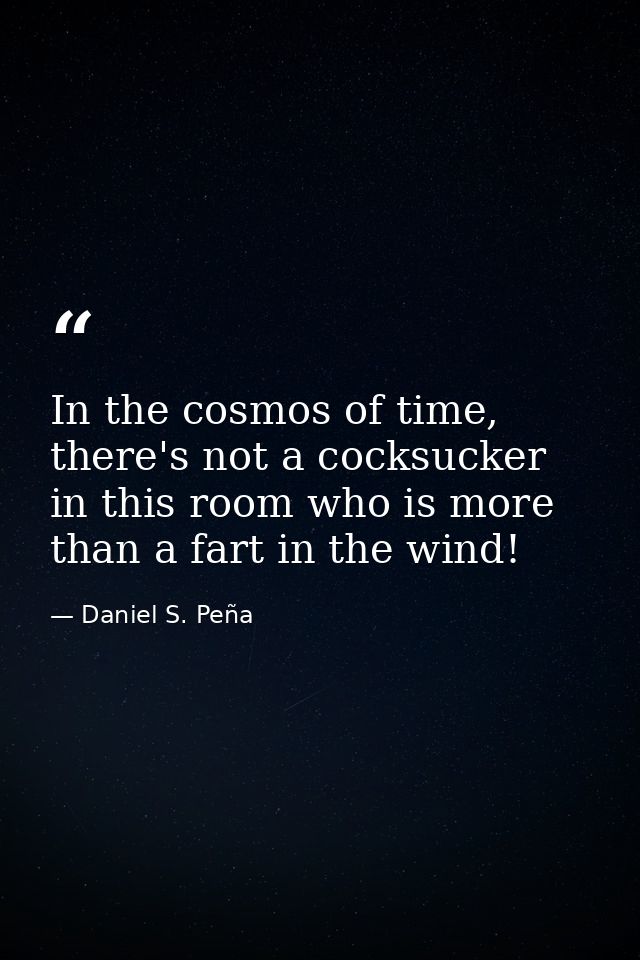 In the cosmos of time, there's not a cocksucker in this room who is more than a fart in the wind! — Daniel S. Peña