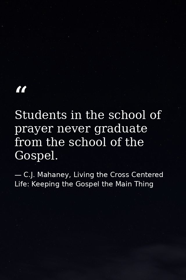 Students in the school of prayer never graduate from the school of the Gospel. — C.J. Mahaney, Living the Cross Centered Life: Keeping the Gospel the Main Thing