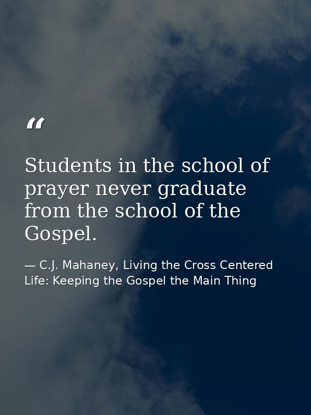 Students in the school of prayer never graduate from the school of the Gospel. — C.J. Mahaney, Living the Cross Centered Life: Keeping the Gospel the Main Thing