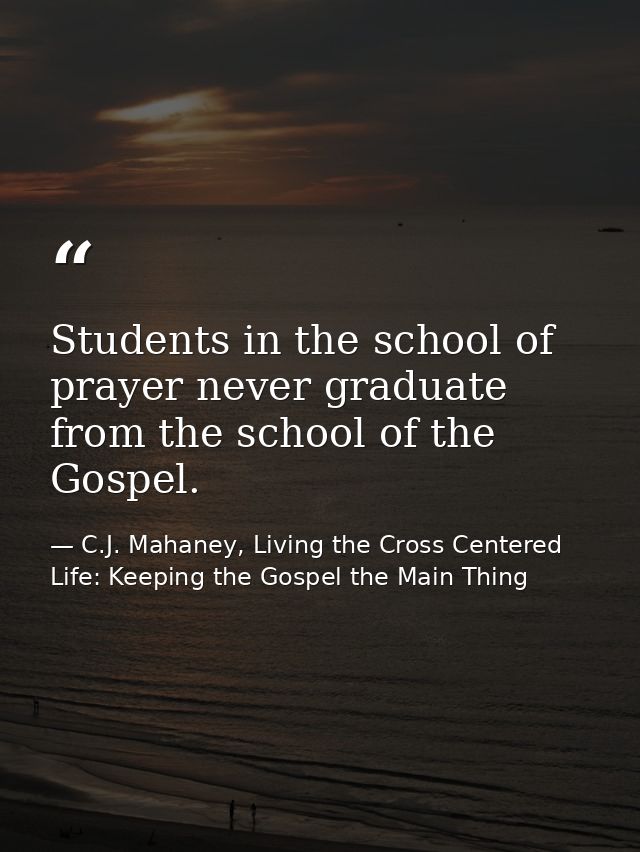 Students in the school of prayer never graduate from the school of the Gospel. — C.J. Mahaney, Living the Cross Centered Life: Keeping the Gospel the Main Thing