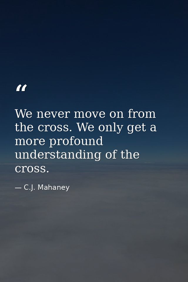 We never move on from the cross. We only get a more profound understanding of the cross. — C.J. Mahaney