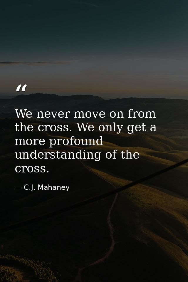 We never move on from the cross. We only get a more profound understanding of the cross. — C.J. Mahaney