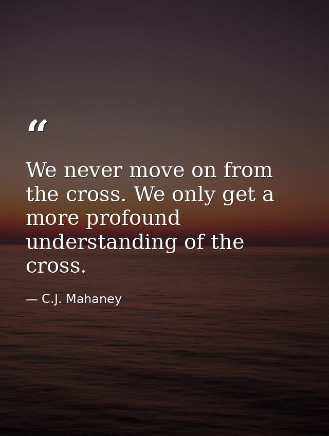 We never move on from the cross. We only get a more profound understanding of the cross. — C.J. Mahaney