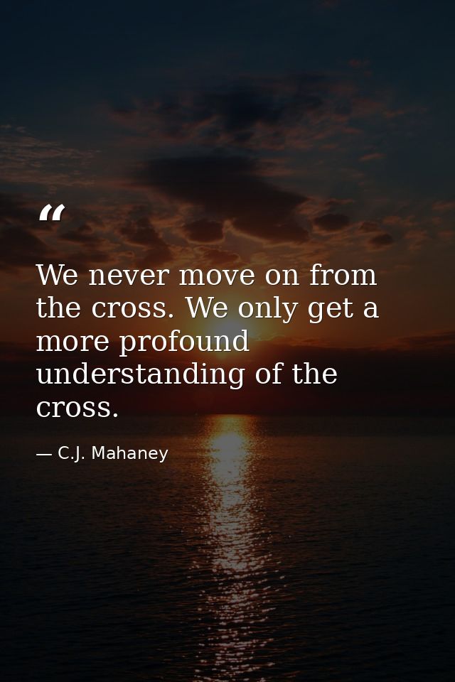 We never move on from the cross. We only get a more profound understanding of the cross. — C.J. Mahaney