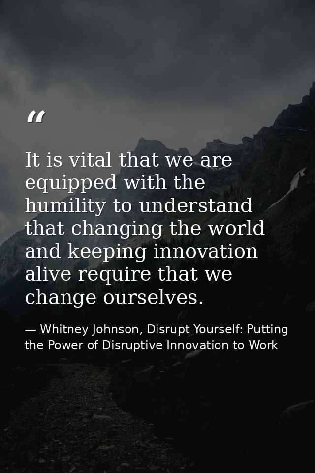 It is vital that we are equipped with the humility to understand that changing the world and keeping innovation alive re — Whitney Johnson, Disrupt Yourself: Putting the Power of Disruptive Innovation to Work