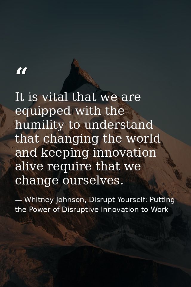 It is vital that we are equipped with the humility to understand that changing the world and keeping innovation alive re — Whitney Johnson, Disrupt Yourself: Putting the Power of Disruptive Innovation to Work