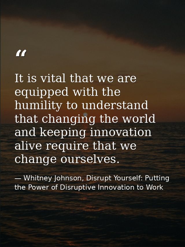 It is vital that we are equipped with the humility to understand that changing the world and keeping innovation alive re — Whitney Johnson, Disrupt Yourself: Putting the Power of Disruptive Innovation to Work