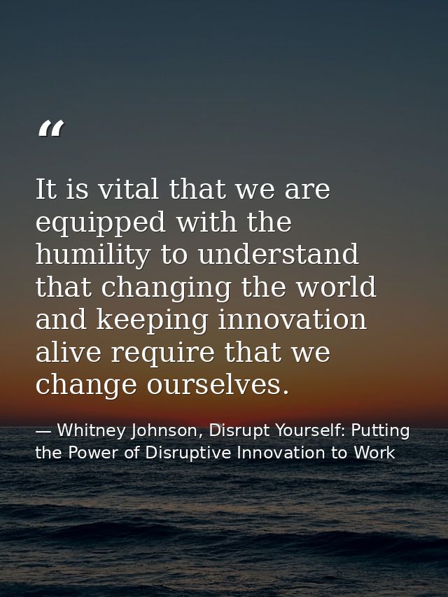 It is vital that we are equipped with the humility to understand that changing the world and keeping innovation alive re — Whitney Johnson, Disrupt Yourself: Putting the Power of Disruptive Innovation to Work