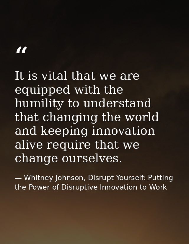 It is vital that we are equipped with the humility to understand that changing the world and keeping innovation alive re — Whitney Johnson, Disrupt Yourself: Putting the Power of Disruptive Innovation to Work