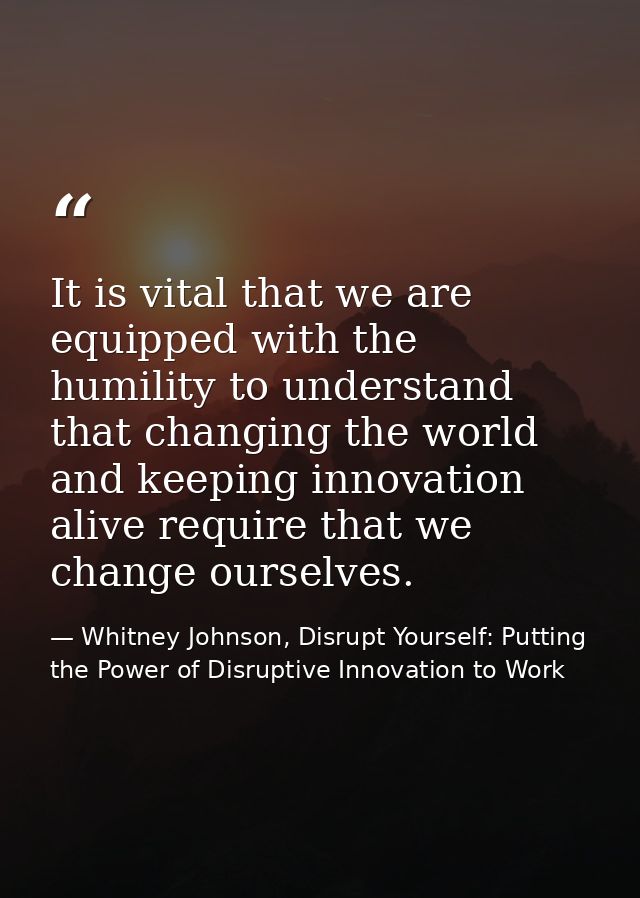 It is vital that we are equipped with the humility to understand that changing the world and keeping innovation alive re — Whitney Johnson, Disrupt Yourself: Putting the Power of Disruptive Innovation to Work