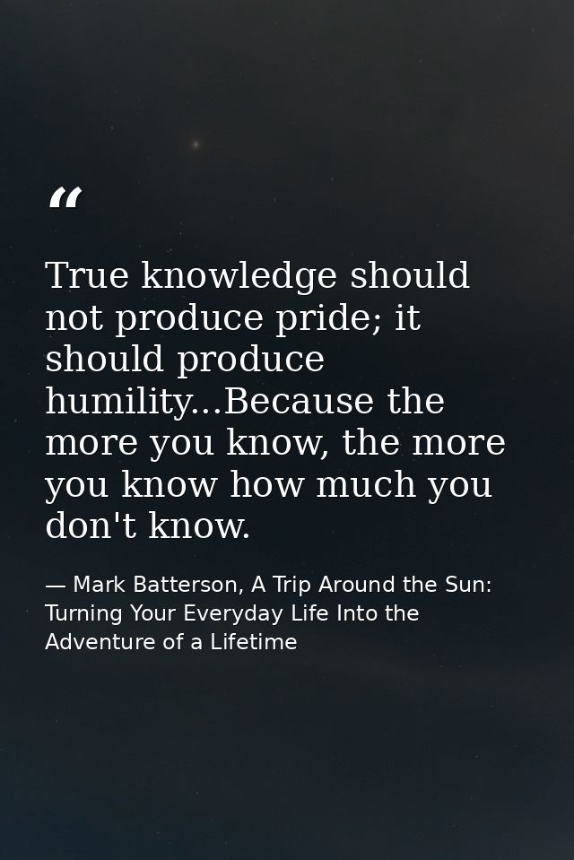 True knowledge should not produce pride; it should produce humility...Because the more you know, the more you know how m — Mark Batterson, A Trip Around the Sun: Turning Your Everyday Life Into the Adventure of a Lifetime