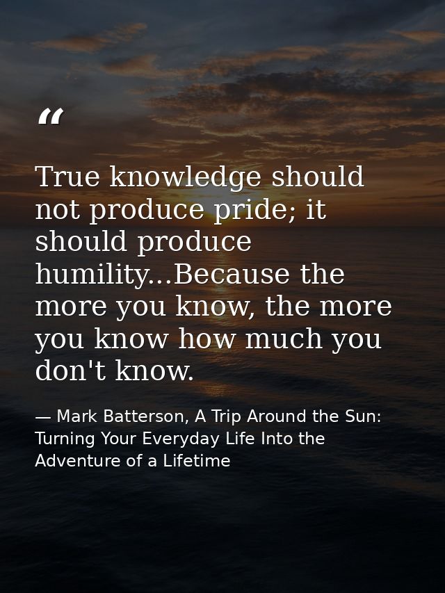 True knowledge should not produce pride; it should produce humility...Because the more you know, the more you know how m — Mark Batterson, A Trip Around the Sun: Turning Your Everyday Life Into the Adventure of a Lifetime