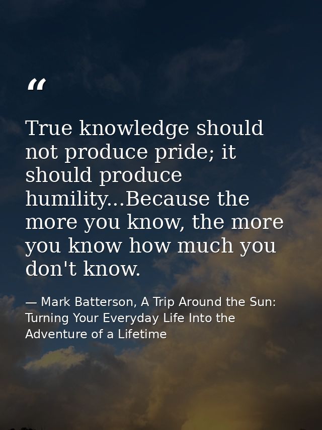 True knowledge should not produce pride; it should produce humility...Because the more you know, the more you know how m — Mark Batterson, A Trip Around the Sun: Turning Your Everyday Life Into the Adventure of a Lifetime
