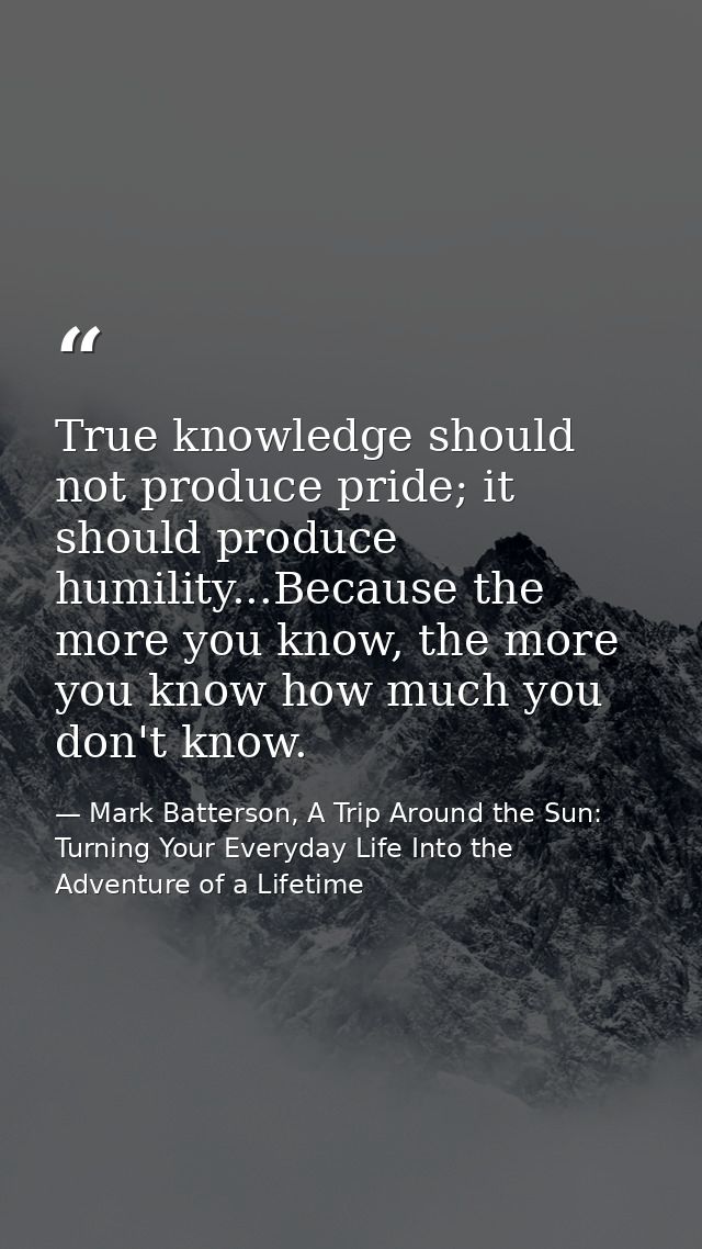 True knowledge should not produce pride; it should produce humility...Because the more you know, the more you know how m — Mark Batterson, A Trip Around the Sun: Turning Your Everyday Life Into the Adventure of a Lifetime