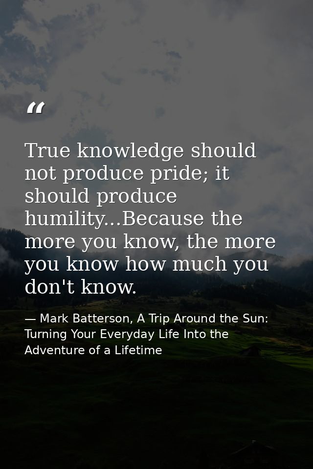 True knowledge should not produce pride; it should produce humility...Because the more you know, the more you know how m — Mark Batterson, A Trip Around the Sun: Turning Your Everyday Life Into the Adventure of a Lifetime