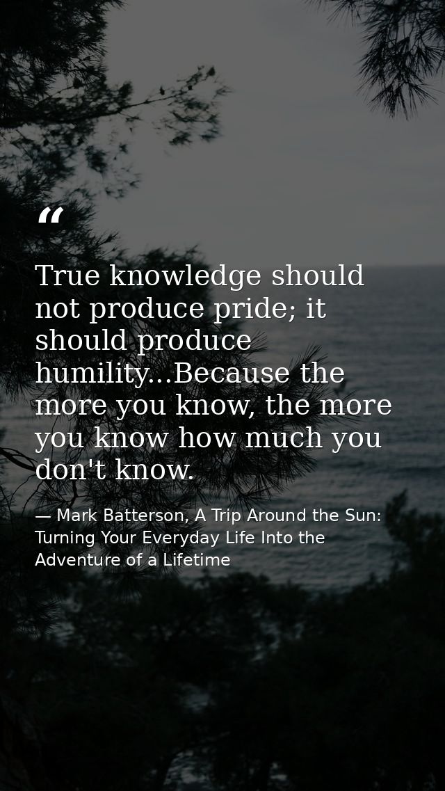 True knowledge should not produce pride; it should produce humility...Because the more you know, the more you know how m — Mark Batterson, A Trip Around the Sun: Turning Your Everyday Life Into the Adventure of a Lifetime
