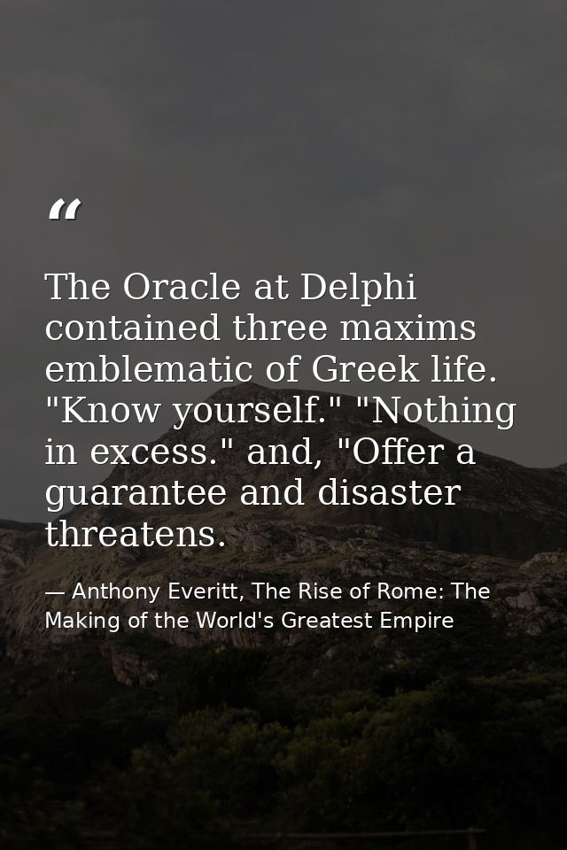 The Oracle at Delphi contained three maxims emblematic of Greek life. "Know yourself." "Nothing in excess." and, "Offer  — Anthony Everitt, The Rise of Rome: The Making of the World's Greatest Empire