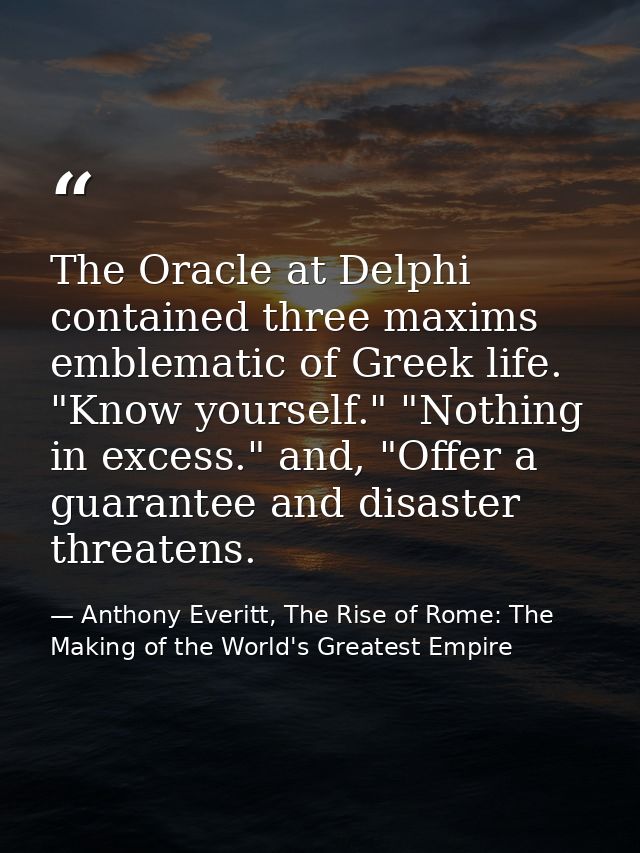 The Oracle at Delphi contained three maxims emblematic of Greek life. "Know yourself." "Nothing in excess." and, "Offer  — Anthony Everitt, The Rise of Rome: The Making of the World's Greatest Empire