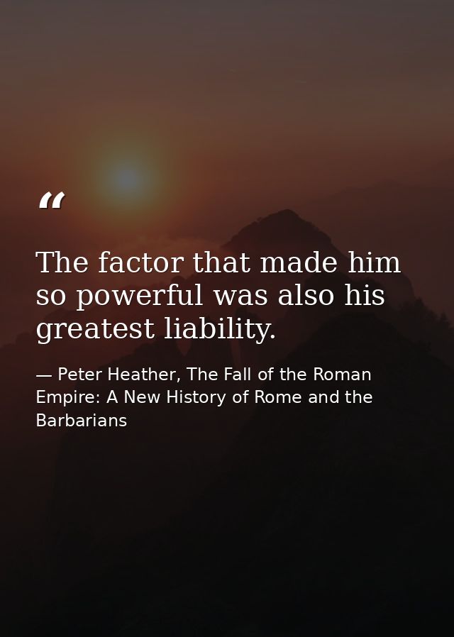 The factor that made him so powerful was also his greatest liability. — Peter Heather, The Fall of the Roman Empire: A New History of Rome and the Barbarians