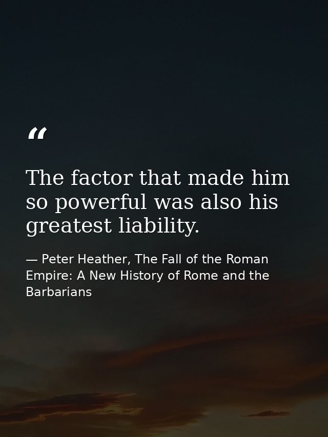 The factor that made him so powerful was also his greatest liability. — Peter Heather, The Fall of the Roman Empire: A New History of Rome and the Barbarians