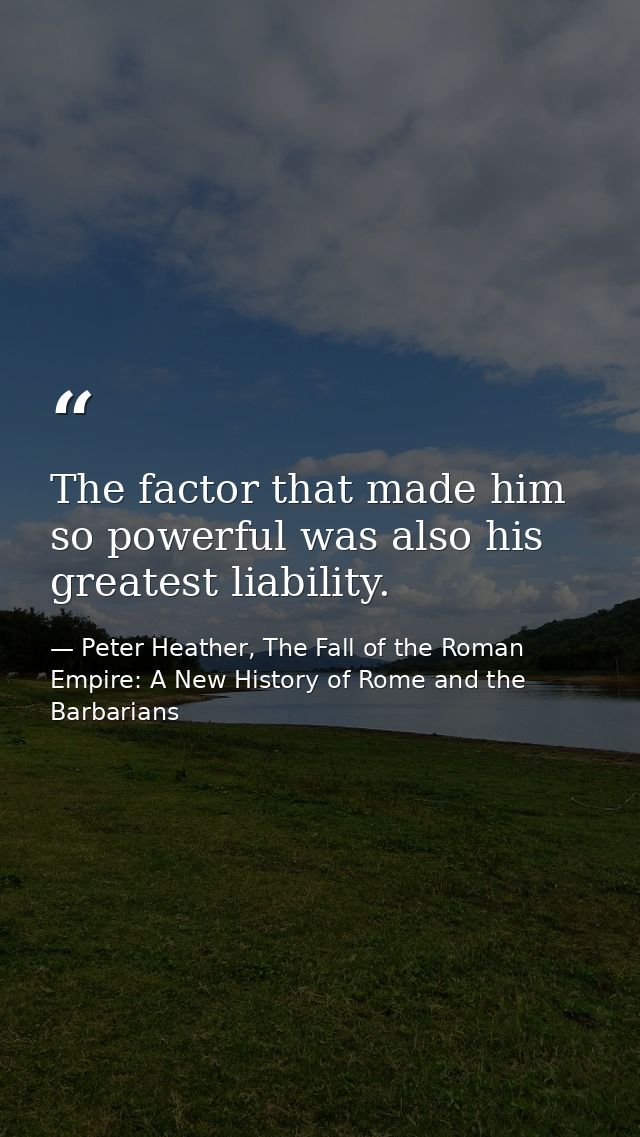 The factor that made him so powerful was also his greatest liability. — Peter Heather, The Fall of the Roman Empire: A New History of Rome and the Barbarians