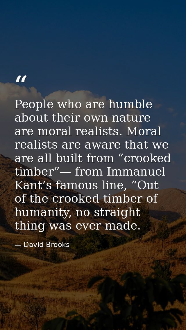 People who are humble about their own nature are moral realists. Moral realists are aware that we are all built from “cr — David Brooks