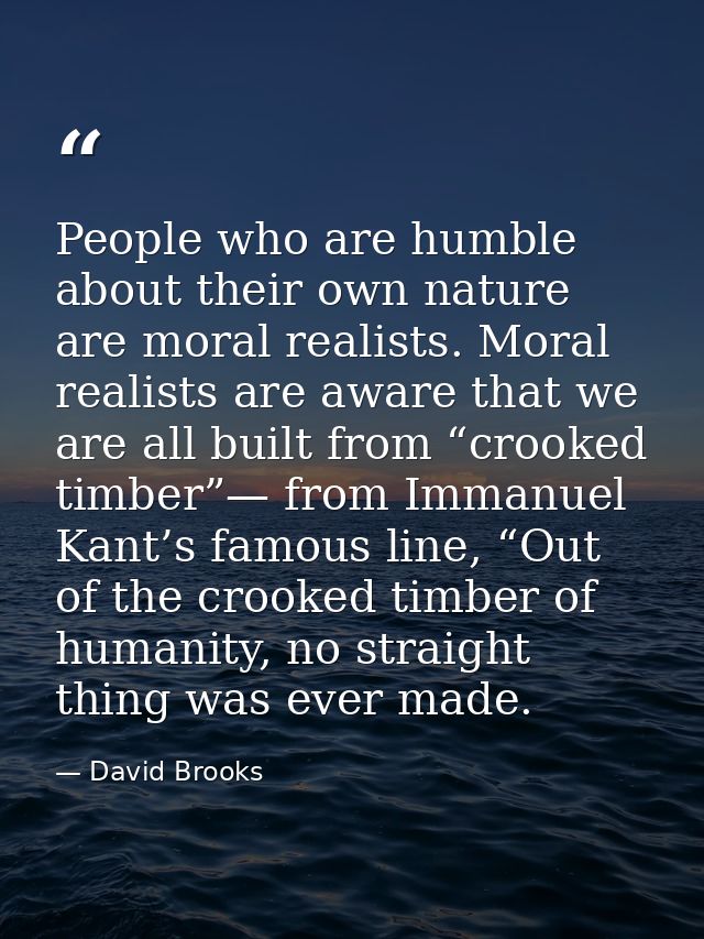 People who are humble about their own nature are moral realists. Moral realists are aware that we are all built from “cr — David Brooks