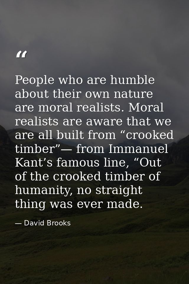 People who are humble about their own nature are moral realists. Moral realists are aware that we are all built from “cr — David Brooks