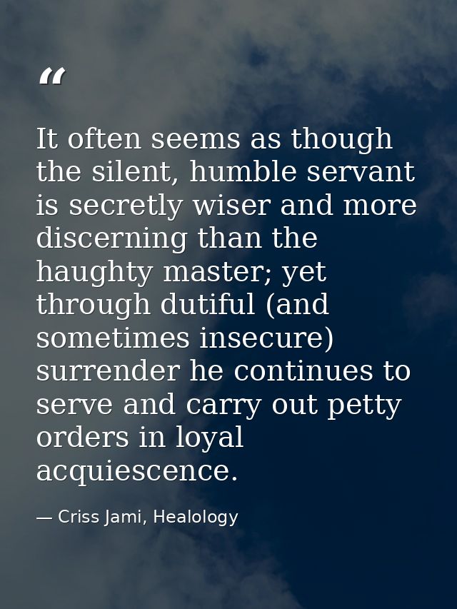 It often seems as though the silent, humble servant is secretly wiser and more discerning than the haughty master; yet t — Criss Jami, Healology